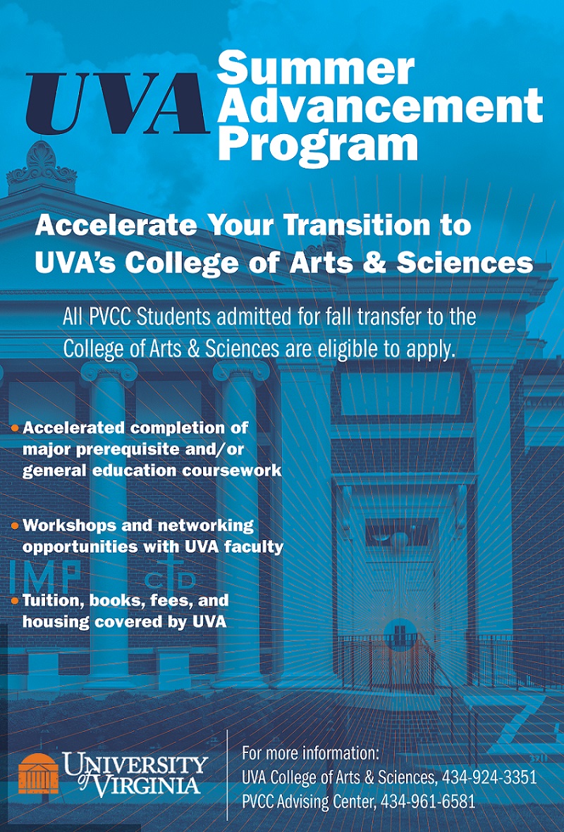  “UVA Summer Advancement Program. Accelerate your transition to UVA’s College of Arts & Sciences. All PVCC Students admitted for fall transfer to the College of Arts & Sciences are eligible to apply. Accelerated completion of major prerequisite courses and/or general education coursework; workshops and networking opportunities with UVA faculty; tuition books, fees, and housing covered by UVA. For more information: UVA College of Arts & Sciences, 434-924-3351; PVCC Advising Center, 434-961-6581.